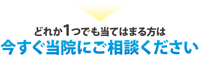 どれか一つでも当てはまる方は 今すぐに当院にご相談ください!